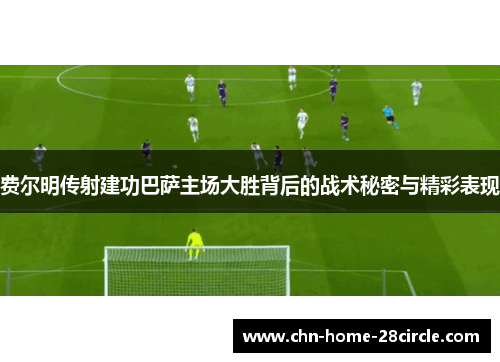 费尔明传射建功巴萨主场大胜背后的战术秘密与精彩表现