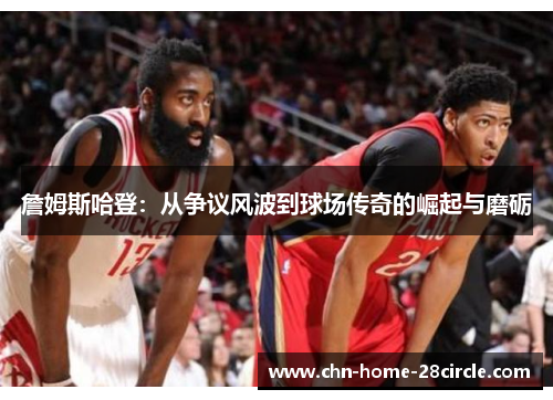 詹姆斯哈登：从争议风波到球场传奇的崛起与磨砺