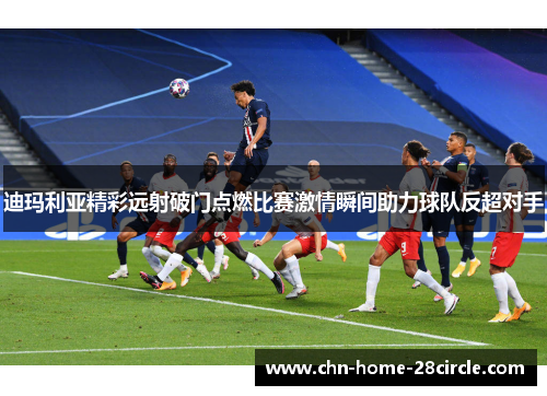 迪玛利亚精彩远射破门点燃比赛激情瞬间助力球队反超对手