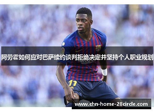 阿劳霍如何应对巴萨续约谈判拒绝决定并坚持个人职业规划 阿劳霍如何应对巴萨续约谈判拒绝决定并坚持个人职业规划