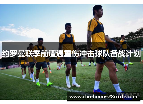 约罗曼联季前遭遇重伤冲击球队备战计划