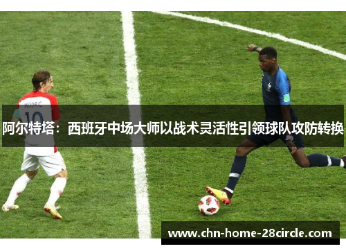 阿尔特塔：西班牙中场大师以战术灵活性引领球队攻防转换